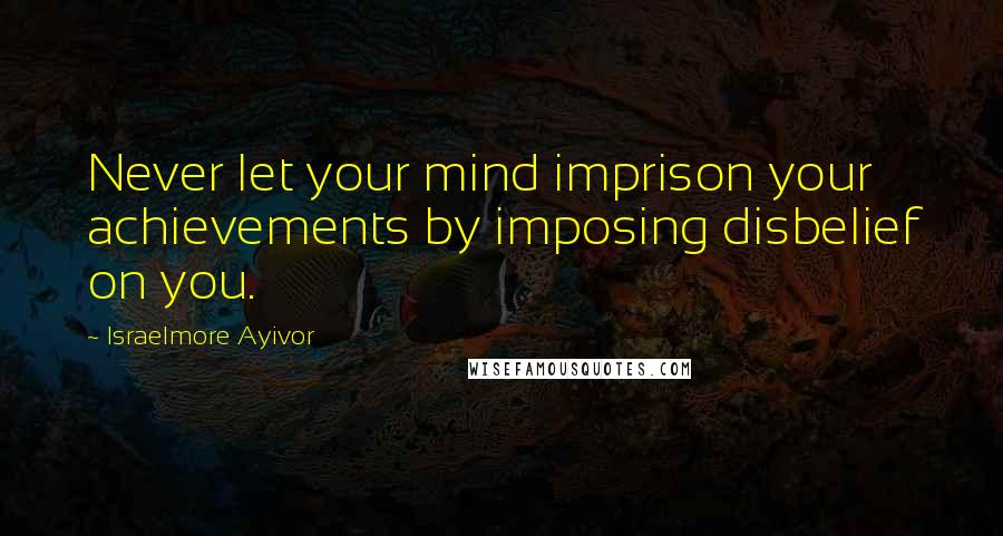 Israelmore Ayivor Quotes: Never let your mind imprison your achievements by imposing disbelief on you.