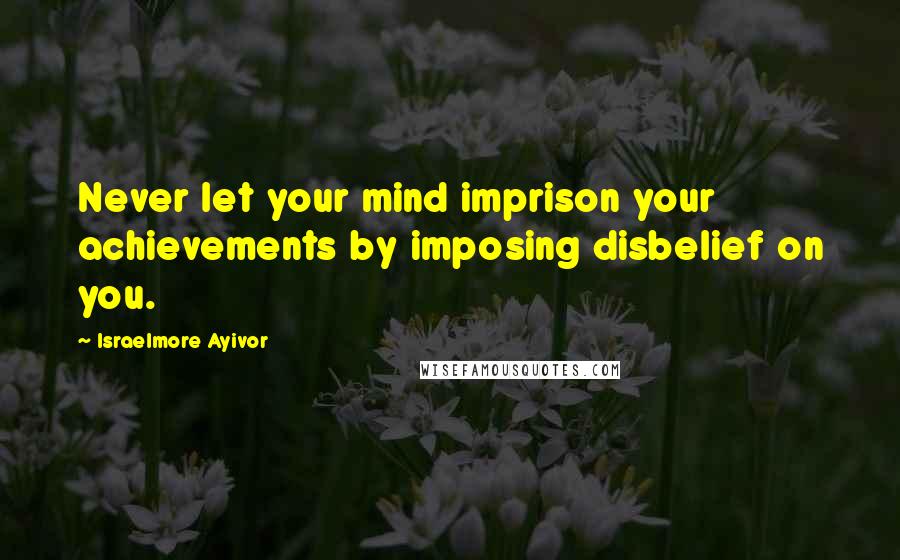 Israelmore Ayivor Quotes: Never let your mind imprison your achievements by imposing disbelief on you.