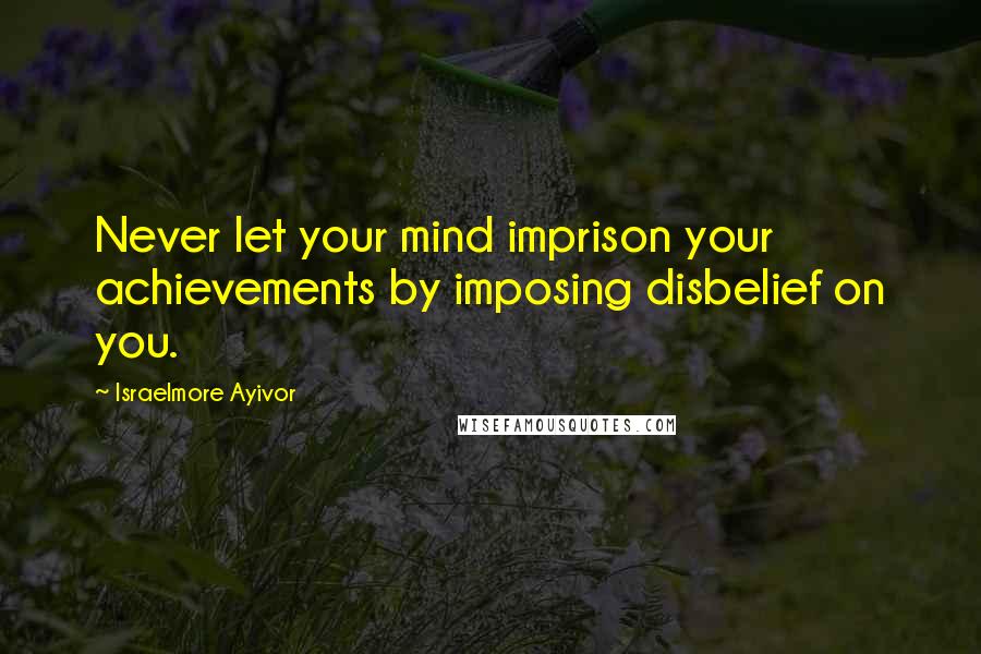 Israelmore Ayivor Quotes: Never let your mind imprison your achievements by imposing disbelief on you.