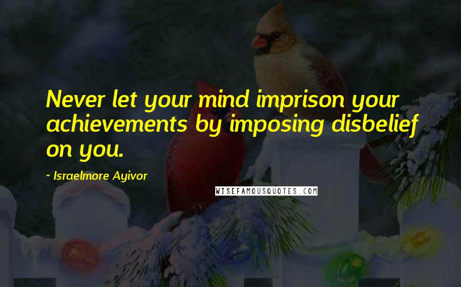 Israelmore Ayivor Quotes: Never let your mind imprison your achievements by imposing disbelief on you.