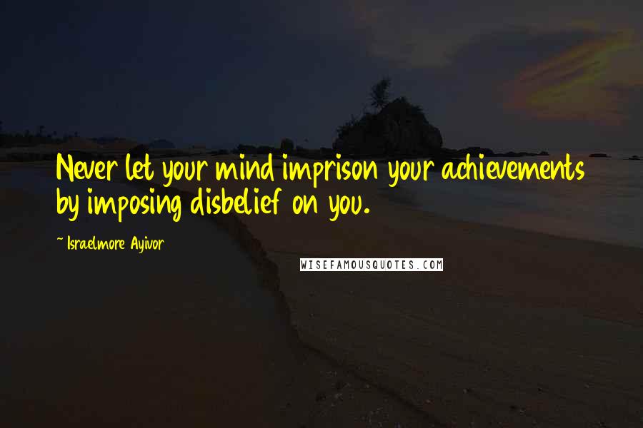 Israelmore Ayivor Quotes: Never let your mind imprison your achievements by imposing disbelief on you.