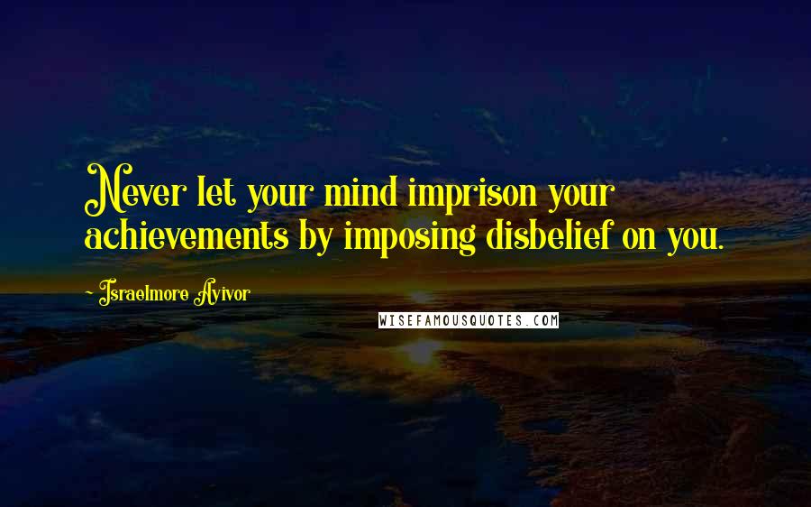 Israelmore Ayivor Quotes: Never let your mind imprison your achievements by imposing disbelief on you.