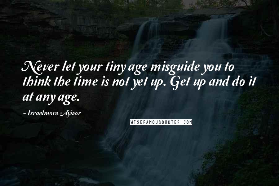 Israelmore Ayivor Quotes: Never let your tiny age misguide you to think the time is not yet up. Get up and do it at any age.