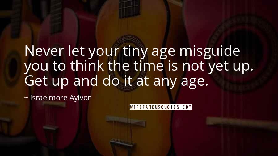 Israelmore Ayivor Quotes: Never let your tiny age misguide you to think the time is not yet up. Get up and do it at any age.