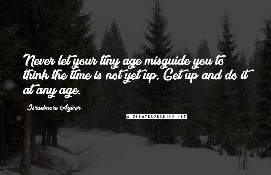 Israelmore Ayivor Quotes: Never let your tiny age misguide you to think the time is not yet up. Get up and do it at any age.