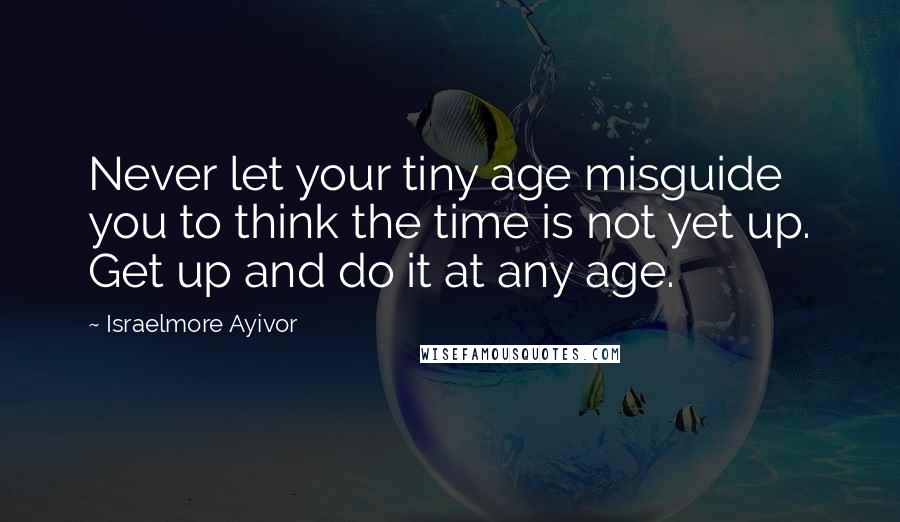 Israelmore Ayivor Quotes: Never let your tiny age misguide you to think the time is not yet up. Get up and do it at any age.