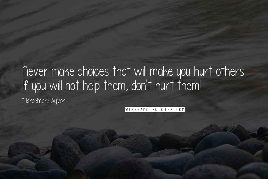 Israelmore Ayivor Quotes: Never make choices that will make you hurt others. If you will not help them, don't hurt them!