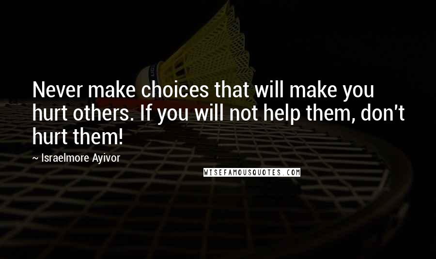 Israelmore Ayivor Quotes: Never make choices that will make you hurt others. If you will not help them, don't hurt them!