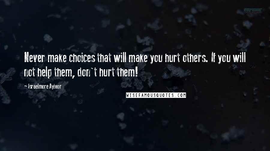 Israelmore Ayivor Quotes: Never make choices that will make you hurt others. If you will not help them, don't hurt them!