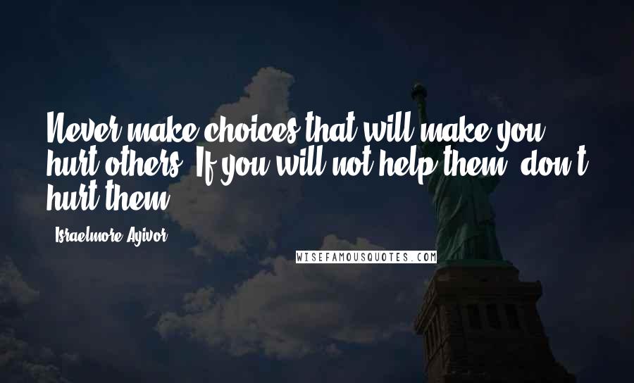 Israelmore Ayivor Quotes: Never make choices that will make you hurt others. If you will not help them, don't hurt them!