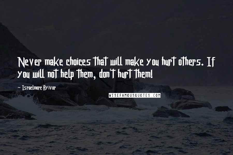 Israelmore Ayivor Quotes: Never make choices that will make you hurt others. If you will not help them, don't hurt them!