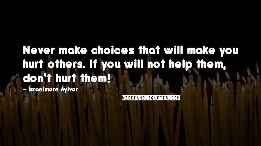 Israelmore Ayivor Quotes: Never make choices that will make you hurt others. If you will not help them, don't hurt them!