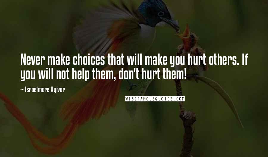 Israelmore Ayivor Quotes: Never make choices that will make you hurt others. If you will not help them, don't hurt them!