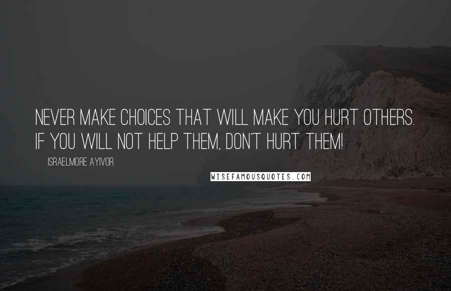 Israelmore Ayivor Quotes: Never make choices that will make you hurt others. If you will not help them, don't hurt them!