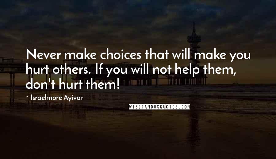 Israelmore Ayivor Quotes: Never make choices that will make you hurt others. If you will not help them, don't hurt them!