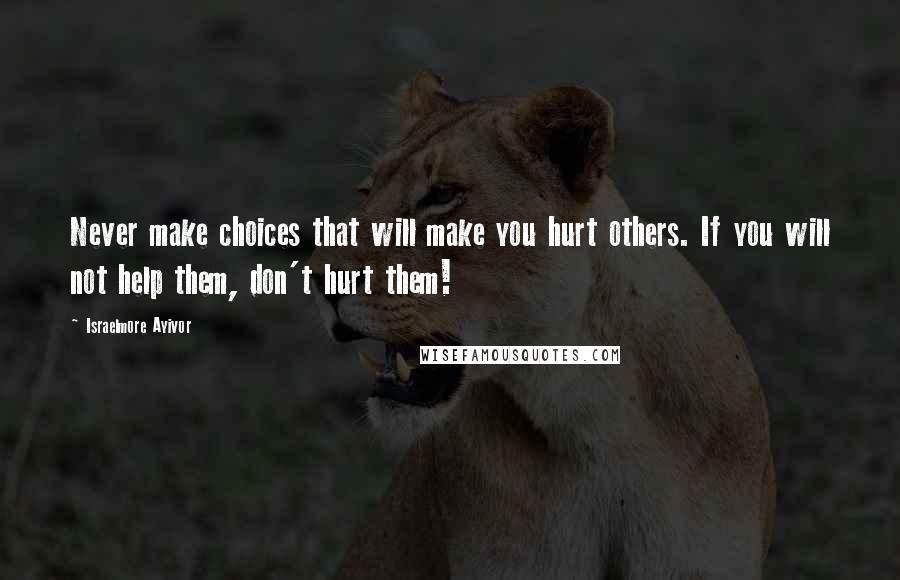 Israelmore Ayivor Quotes: Never make choices that will make you hurt others. If you will not help them, don't hurt them!