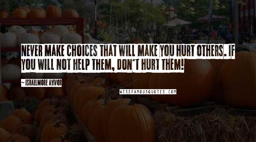 Israelmore Ayivor Quotes: Never make choices that will make you hurt others. If you will not help them, don't hurt them!