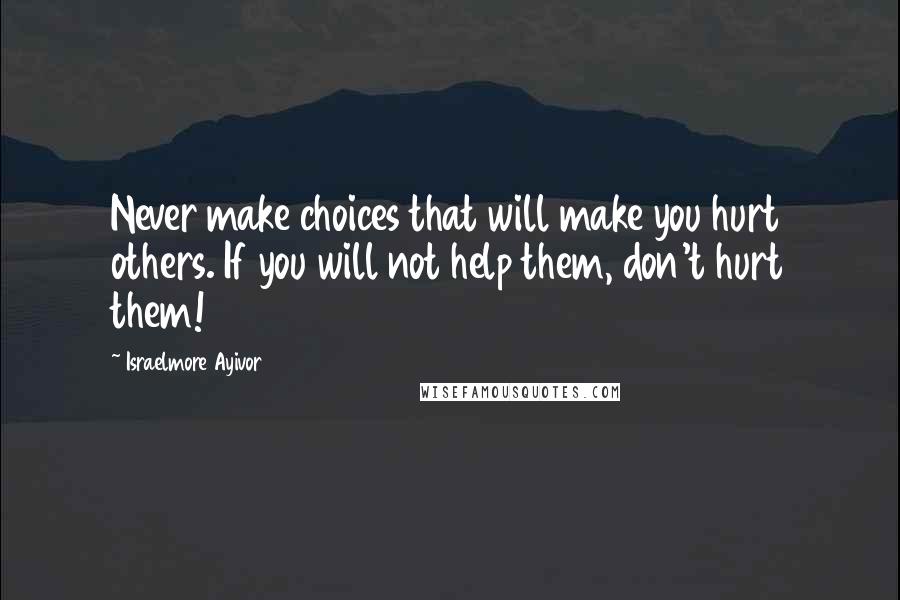 Israelmore Ayivor Quotes: Never make choices that will make you hurt others. If you will not help them, don't hurt them!