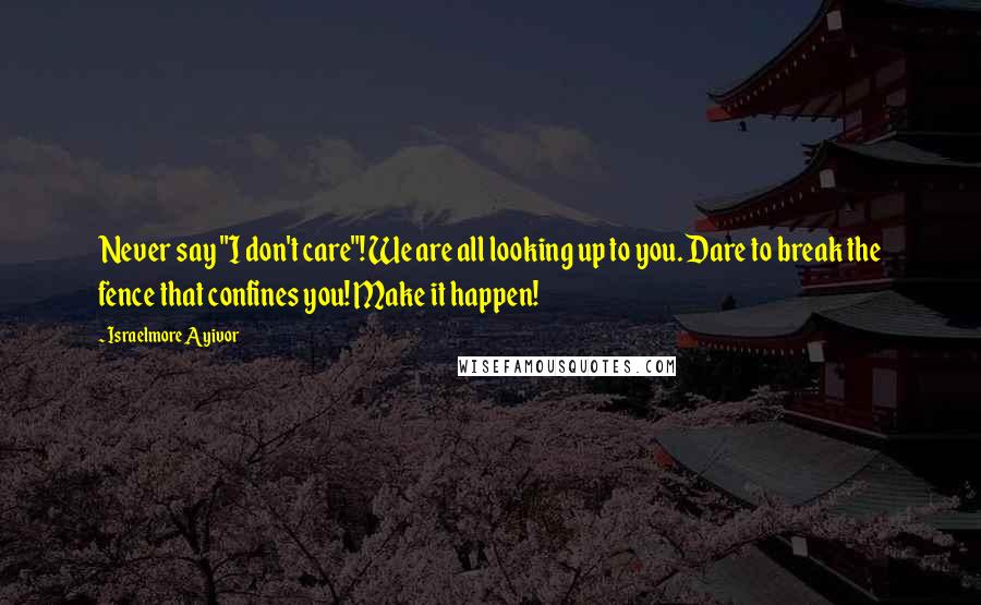 Israelmore Ayivor Quotes: Never say "I don't care"! We are all looking up to you. Dare to break the fence that confines you! Make it happen!