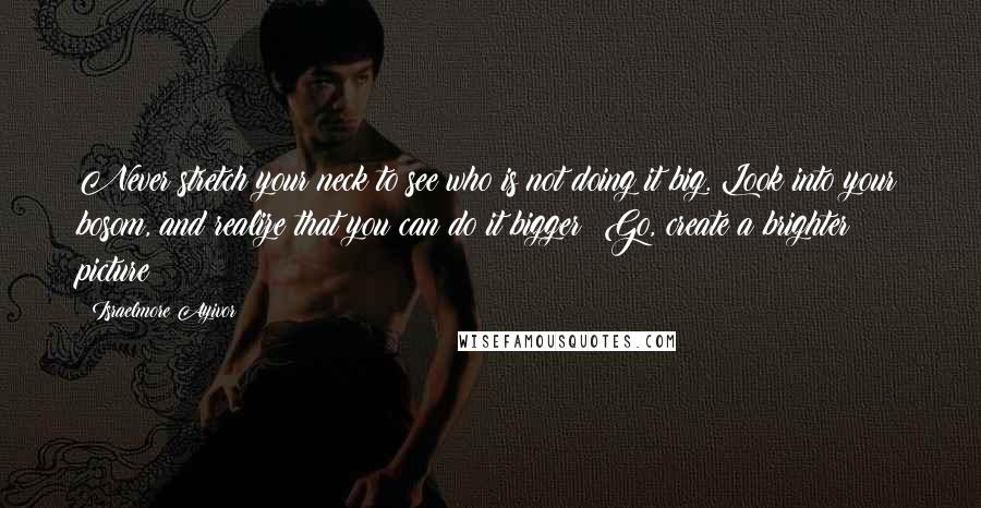 Israelmore Ayivor Quotes: Never stretch your neck to see who is not doing it big. Look into your bosom, and realize that you can do it bigger! Go, create a brighter picture!