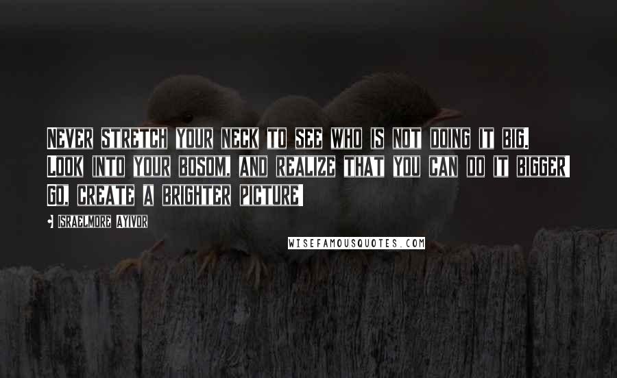 Israelmore Ayivor Quotes: Never stretch your neck to see who is not doing it big. Look into your bosom, and realize that you can do it bigger! Go, create a brighter picture!