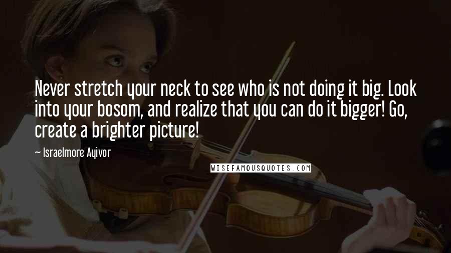 Israelmore Ayivor Quotes: Never stretch your neck to see who is not doing it big. Look into your bosom, and realize that you can do it bigger! Go, create a brighter picture!