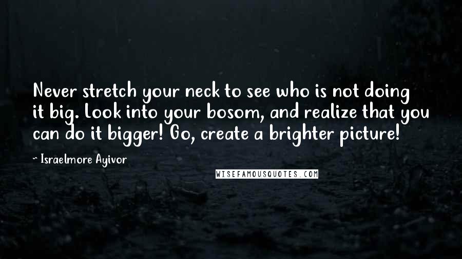 Israelmore Ayivor Quotes: Never stretch your neck to see who is not doing it big. Look into your bosom, and realize that you can do it bigger! Go, create a brighter picture!