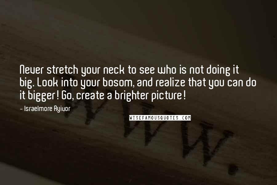 Israelmore Ayivor Quotes: Never stretch your neck to see who is not doing it big. Look into your bosom, and realize that you can do it bigger! Go, create a brighter picture!