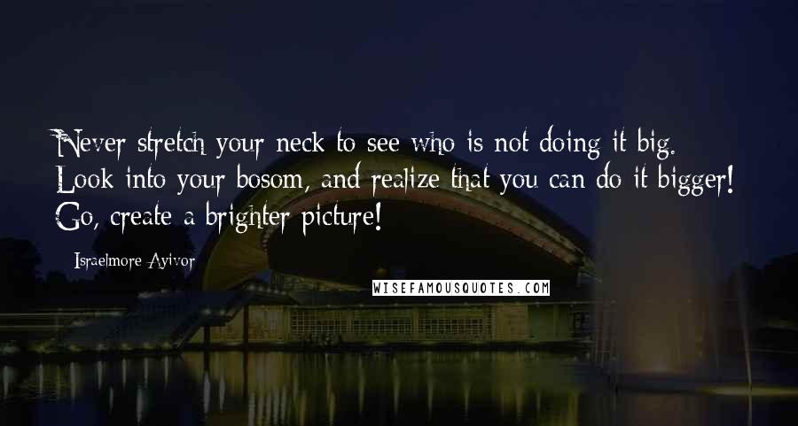 Israelmore Ayivor Quotes: Never stretch your neck to see who is not doing it big. Look into your bosom, and realize that you can do it bigger! Go, create a brighter picture!