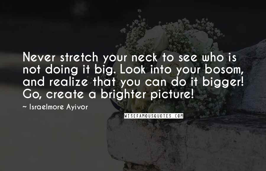 Israelmore Ayivor Quotes: Never stretch your neck to see who is not doing it big. Look into your bosom, and realize that you can do it bigger! Go, create a brighter picture!