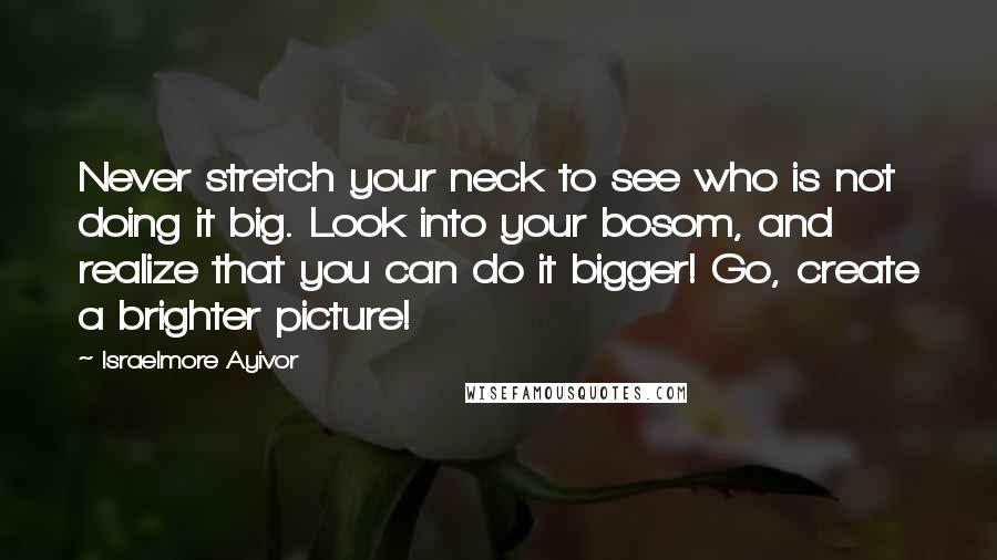 Israelmore Ayivor Quotes: Never stretch your neck to see who is not doing it big. Look into your bosom, and realize that you can do it bigger! Go, create a brighter picture!