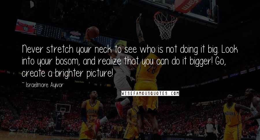 Israelmore Ayivor Quotes: Never stretch your neck to see who is not doing it big. Look into your bosom, and realize that you can do it bigger! Go, create a brighter picture!