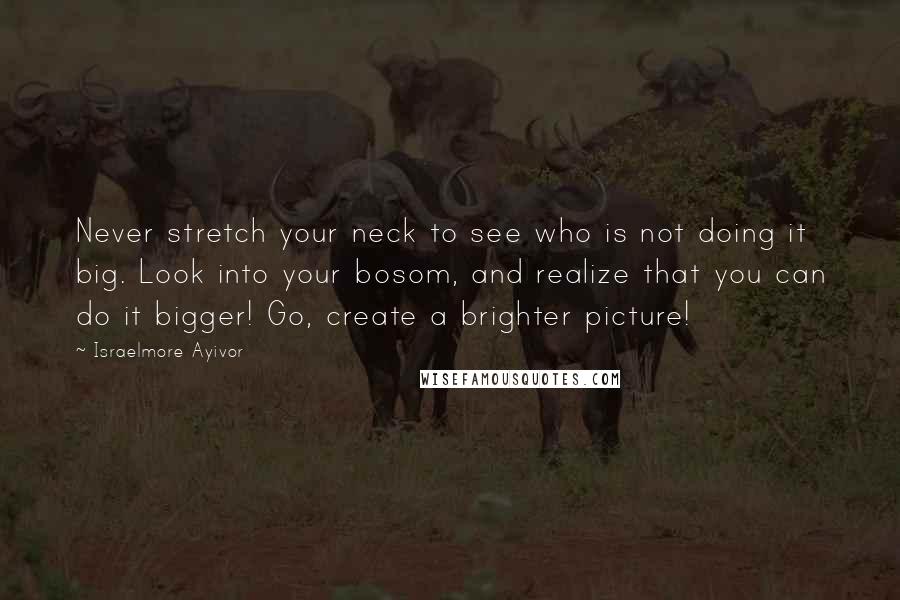 Israelmore Ayivor Quotes: Never stretch your neck to see who is not doing it big. Look into your bosom, and realize that you can do it bigger! Go, create a brighter picture!