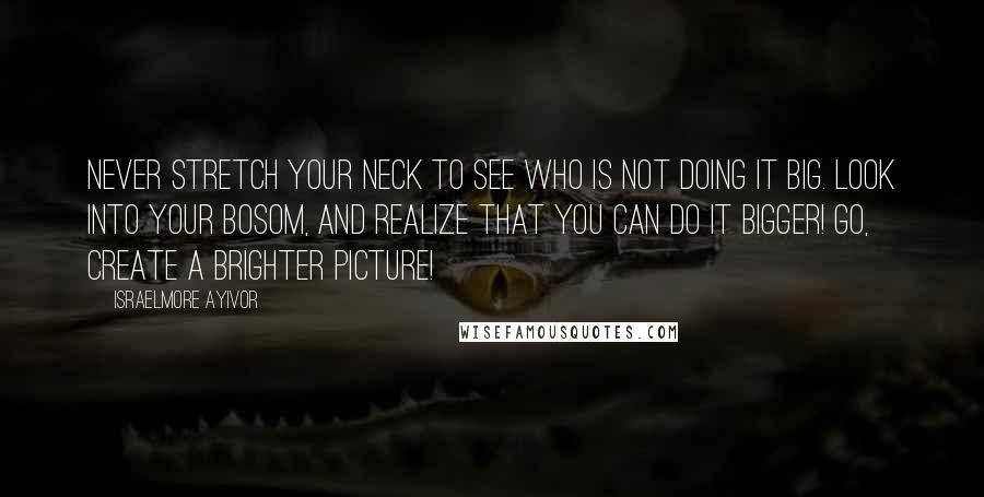 Israelmore Ayivor Quotes: Never stretch your neck to see who is not doing it big. Look into your bosom, and realize that you can do it bigger! Go, create a brighter picture!