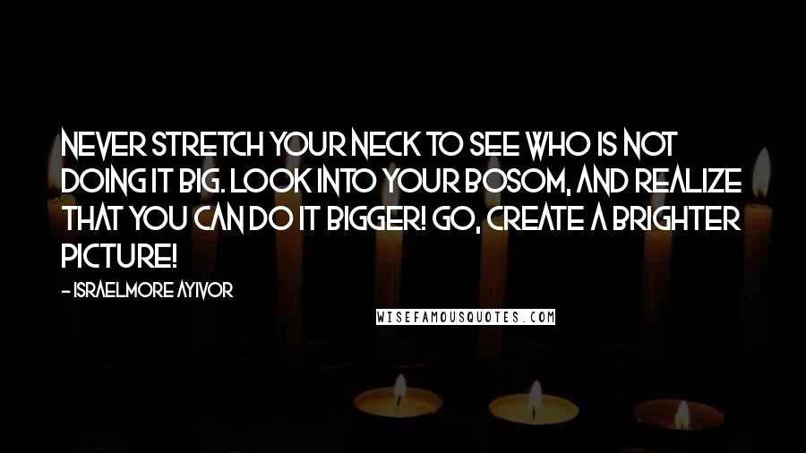 Israelmore Ayivor Quotes: Never stretch your neck to see who is not doing it big. Look into your bosom, and realize that you can do it bigger! Go, create a brighter picture!