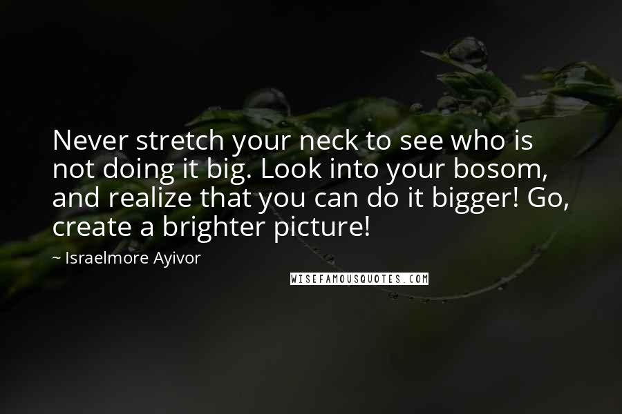 Israelmore Ayivor Quotes: Never stretch your neck to see who is not doing it big. Look into your bosom, and realize that you can do it bigger! Go, create a brighter picture!