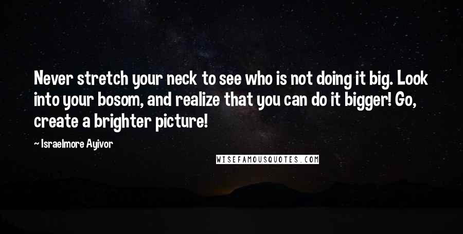 Israelmore Ayivor Quotes: Never stretch your neck to see who is not doing it big. Look into your bosom, and realize that you can do it bigger! Go, create a brighter picture!