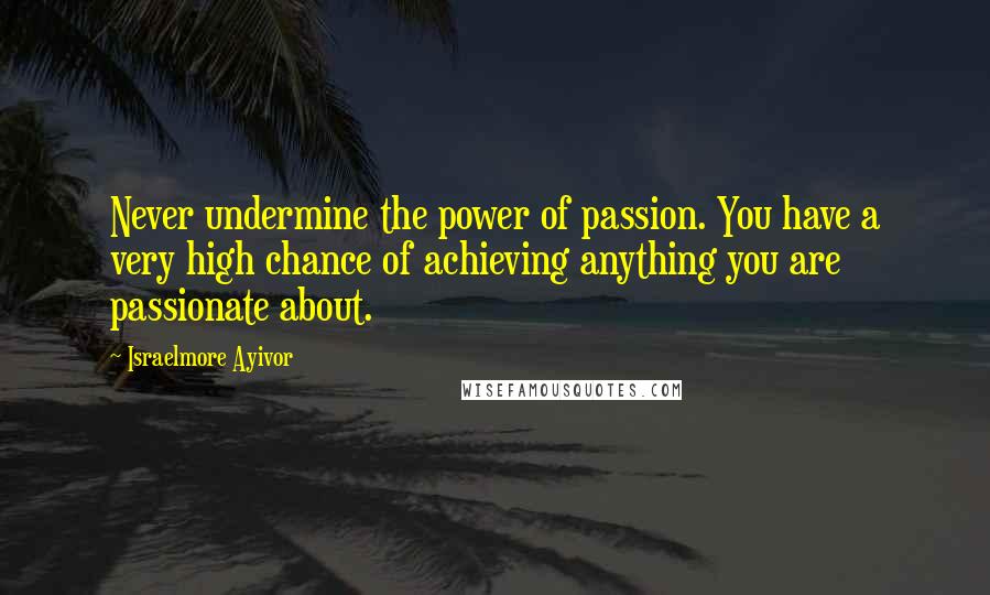 Israelmore Ayivor Quotes: Never undermine the power of passion. You have a very high chance of achieving anything you are passionate about.