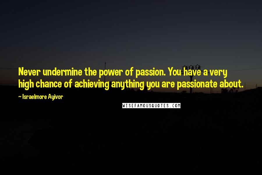 Israelmore Ayivor Quotes: Never undermine the power of passion. You have a very high chance of achieving anything you are passionate about.