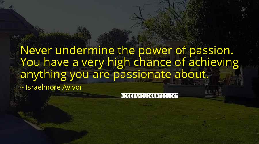 Israelmore Ayivor Quotes: Never undermine the power of passion. You have a very high chance of achieving anything you are passionate about.