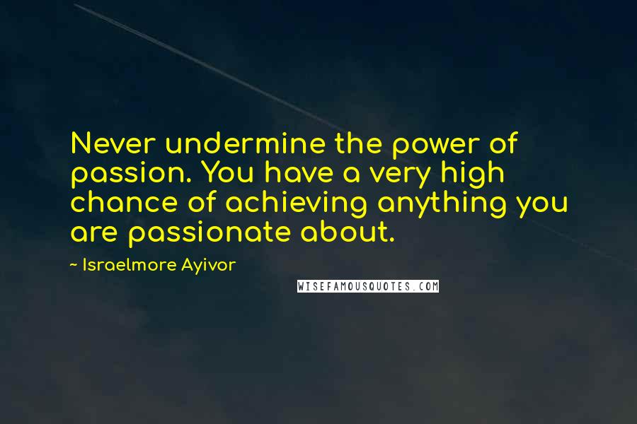 Israelmore Ayivor Quotes: Never undermine the power of passion. You have a very high chance of achieving anything you are passionate about.