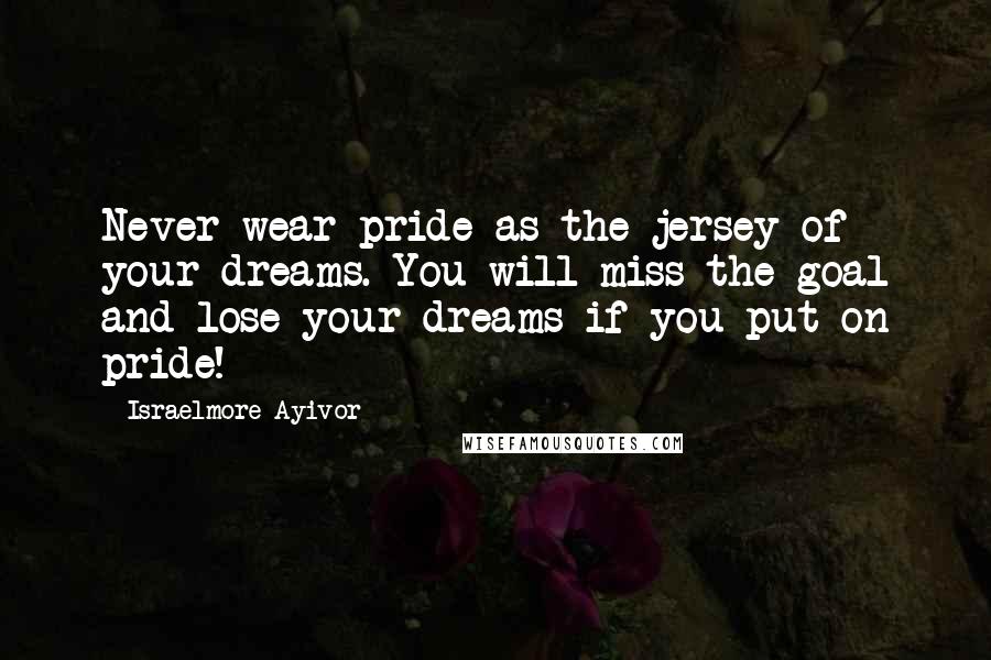 Israelmore Ayivor Quotes: Never wear pride as the jersey of your dreams. You will miss the goal and lose your dreams if you put on pride!