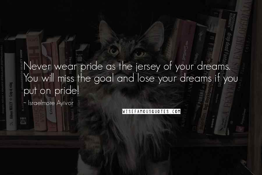 Israelmore Ayivor Quotes: Never wear pride as the jersey of your dreams. You will miss the goal and lose your dreams if you put on pride!