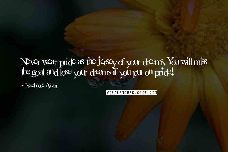 Israelmore Ayivor Quotes: Never wear pride as the jersey of your dreams. You will miss the goal and lose your dreams if you put on pride!