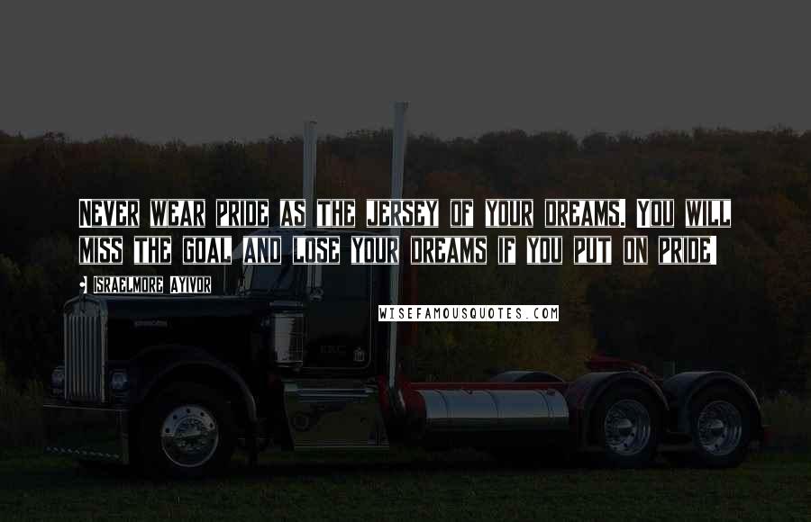 Israelmore Ayivor Quotes: Never wear pride as the jersey of your dreams. You will miss the goal and lose your dreams if you put on pride!