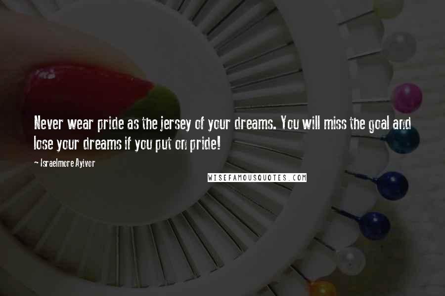 Israelmore Ayivor Quotes: Never wear pride as the jersey of your dreams. You will miss the goal and lose your dreams if you put on pride!