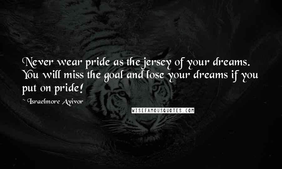 Israelmore Ayivor Quotes: Never wear pride as the jersey of your dreams. You will miss the goal and lose your dreams if you put on pride!