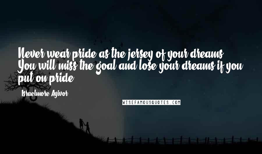 Israelmore Ayivor Quotes: Never wear pride as the jersey of your dreams. You will miss the goal and lose your dreams if you put on pride!