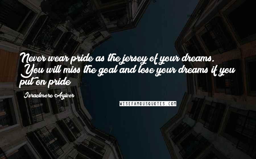 Israelmore Ayivor Quotes: Never wear pride as the jersey of your dreams. You will miss the goal and lose your dreams if you put on pride!