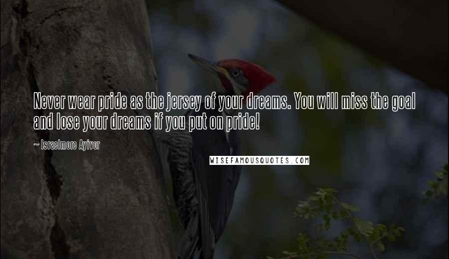 Israelmore Ayivor Quotes: Never wear pride as the jersey of your dreams. You will miss the goal and lose your dreams if you put on pride!